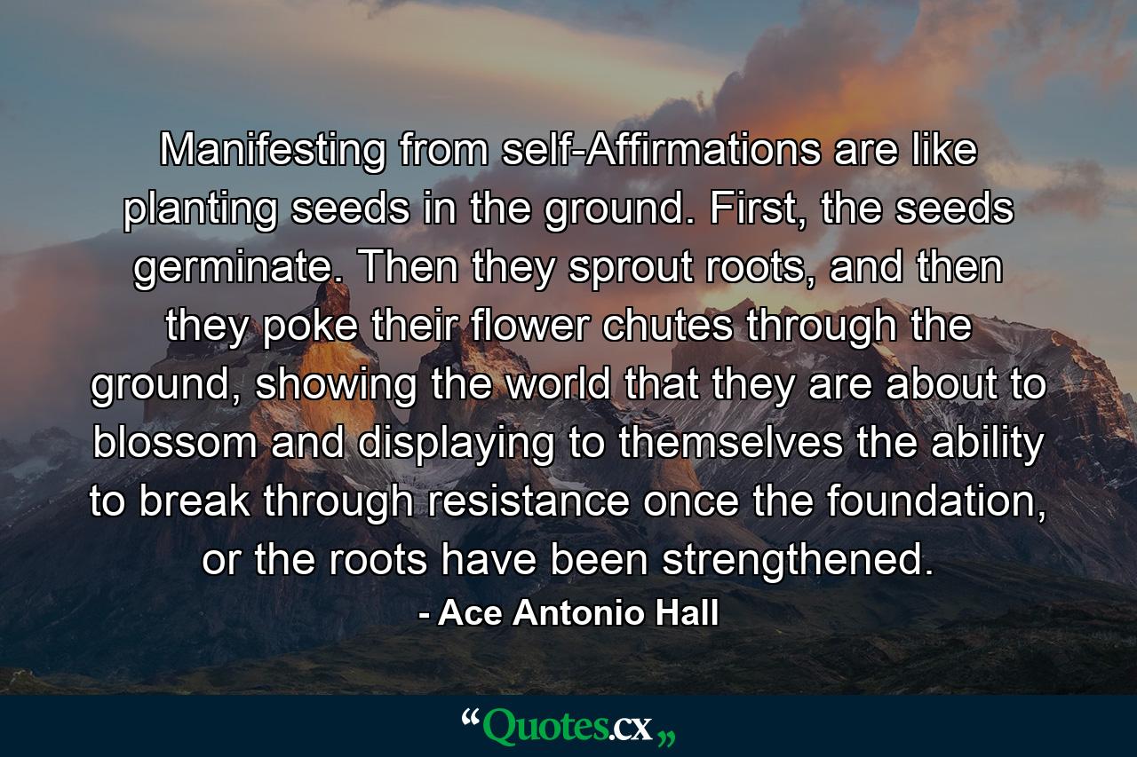 Manifesting from self-Affirmations are like planting seeds in the ground. First, the seeds germinate. Then they sprout roots, and then they poke their flower chutes through the ground, showing the world that they are about to blossom and displaying to themselves the ability to break through resistance once the foundation, or the roots have been strengthened. - Quote by Ace Antonio Hall