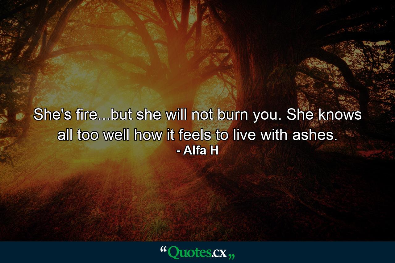 She's fire...but she will not burn you. She knows all too well how it feels to live with ashes. - Quote by Alfa H