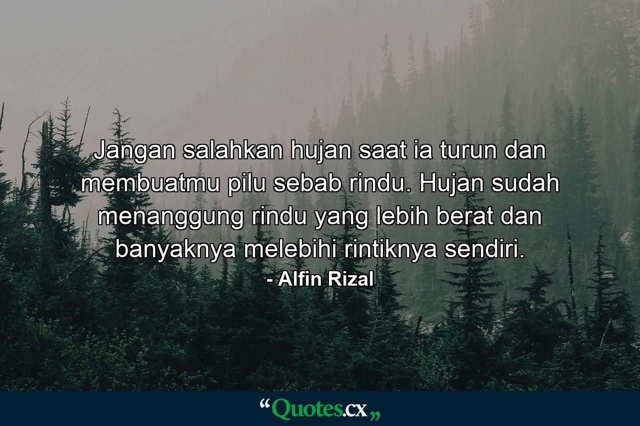 Jangan salahkan hujan saat ia turun dan membuatmu pilu sebab rindu. Hujan sudah menanggung rindu yang lebih berat dan banyaknya melebihi rintiknya sendiri. - Quote by Alfin Rizal