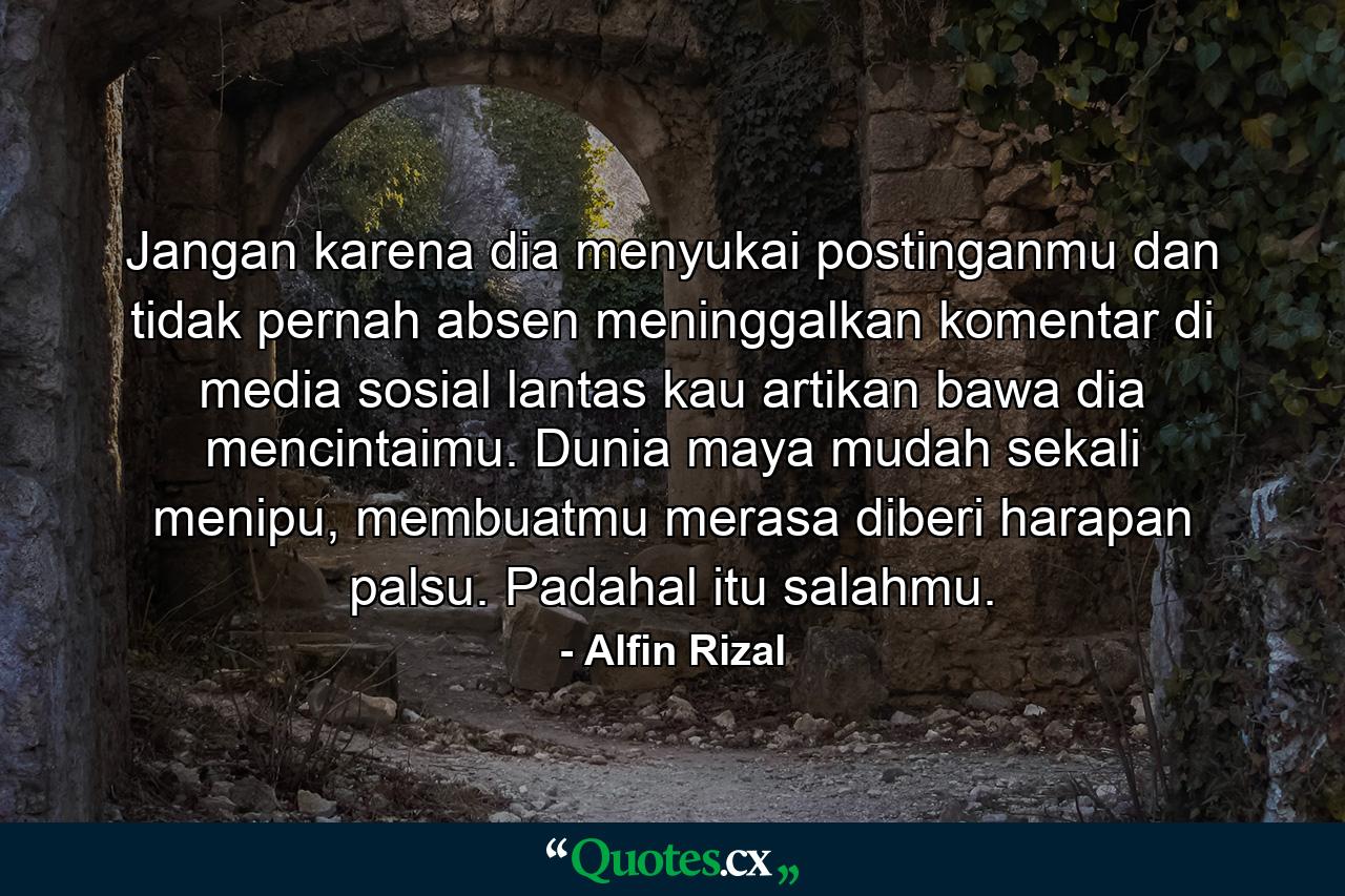 Jangan karena dia menyukai postinganmu dan tidak pernah absen meninggalkan komentar di media sosial lantas kau artikan bawa dia mencintaimu. Dunia maya mudah sekali menipu, membuatmu merasa diberi harapan palsu. Padahal itu salahmu. - Quote by Alfin Rizal