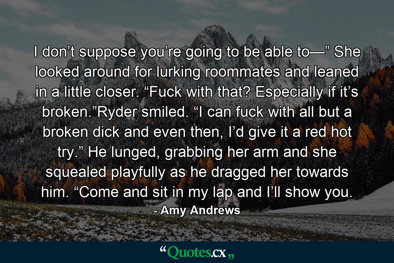 I don’t suppose you’re going to be able to—” She looked around for lurking roommates and leaned in a little closer. “Fuck with that? Especially if it’s broken.”Ryder smiled. “I can fuck with all but a broken dick and even then, I’d give it a red hot try.” He lunged, grabbing her arm and she squealed playfully as he dragged her towards him. “Come and sit in my lap and I’ll show you. - Quote by Amy Andrews