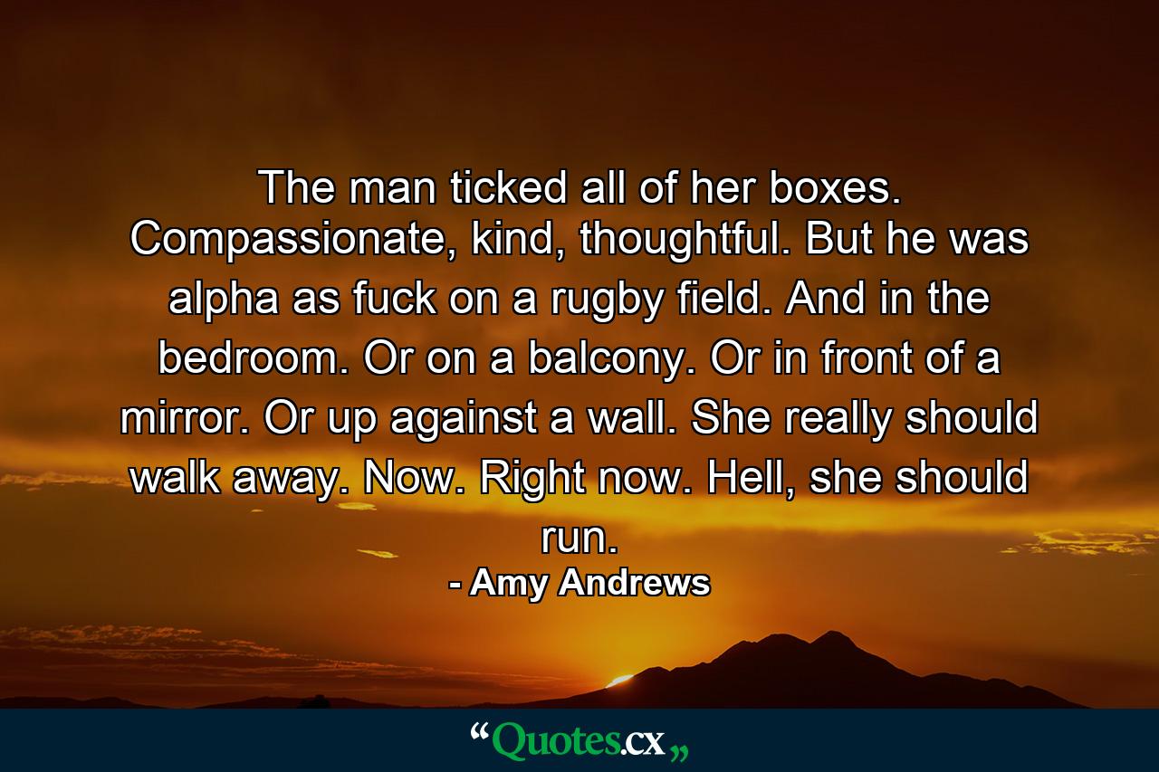 The man ticked all of her boxes. Compassionate, kind, thoughtful. But he was alpha as fuck on a rugby field. And in the bedroom. Or on a balcony. Or in front of a mirror. Or up against a wall. She really should walk away. Now. Right now. Hell, she should run. - Quote by Amy Andrews