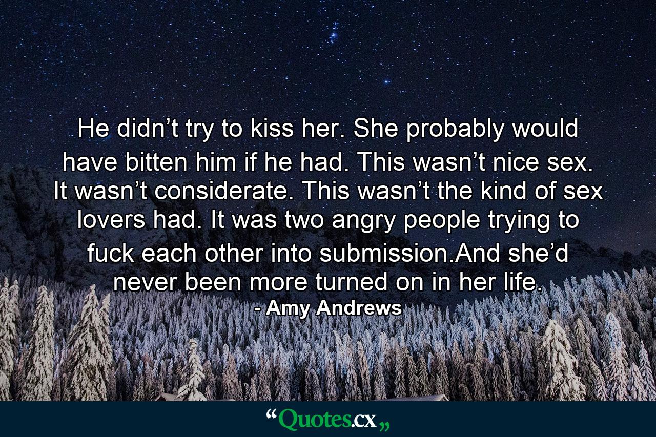 He didn’t try to kiss her. She probably would have bitten him if he had. This wasn’t nice sex. It wasn’t considerate. This wasn’t the kind of sex lovers had. It was two angry people trying to fuck each other into submission.And she’d never been more turned on in her life. - Quote by Amy Andrews