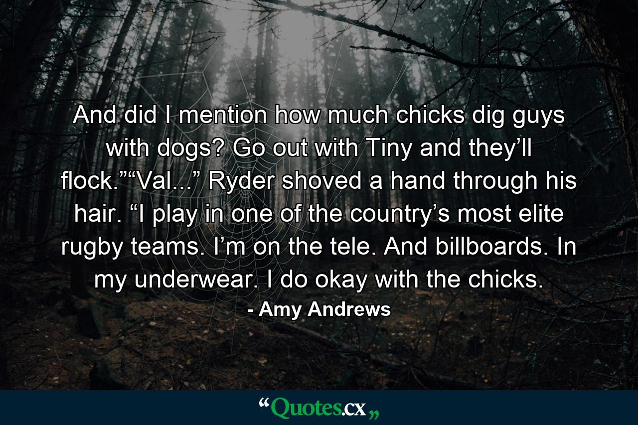 And did I mention how much chicks dig guys with dogs? Go out with Tiny and they’ll flock.”“Val...” Ryder shoved a hand through his hair. “I play in one of the country’s most elite rugby teams. I’m on the tele. And billboards. In my underwear. I do okay with the chicks. - Quote by Amy Andrews