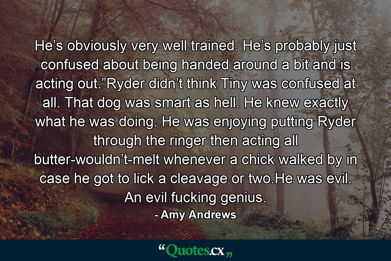 He’s obviously very well trained. He’s probably just confused about being handed around a bit and is acting out.”Ryder didn’t think Tiny was confused at all. That dog was smart as hell. He knew exactly what he was doing. He was enjoying putting Ryder through the ringer then acting all butter-wouldn’t-melt whenever a chick walked by in case he got to lick a cleavage or two.He was evil. An evil fucking genius. - Quote by Amy Andrews