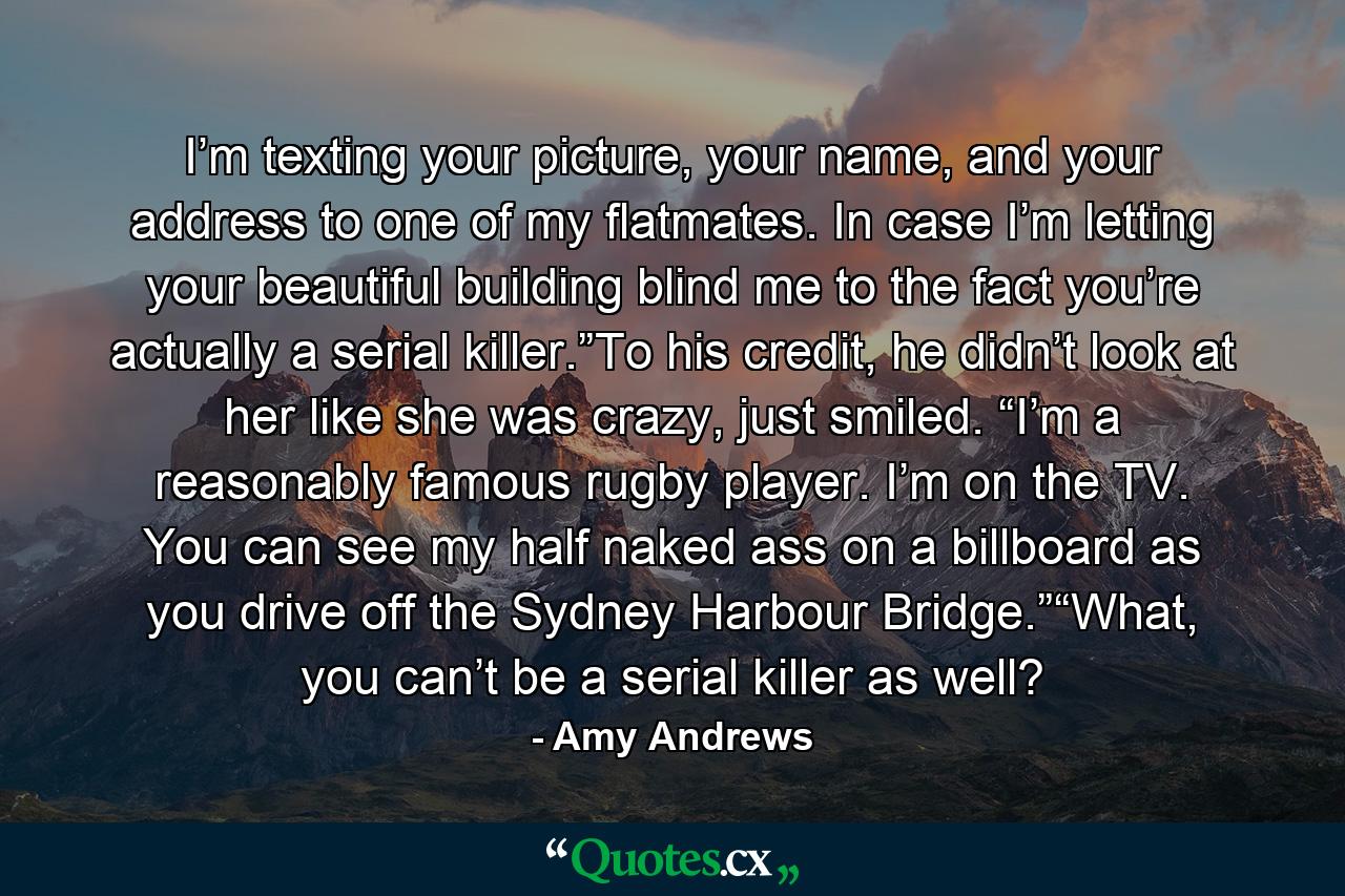 I’m texting your picture, your name, and your address to one of my flatmates. In case I’m letting your beautiful building blind me to the fact you’re actually a serial killer.”To his credit, he didn’t look at her like she was crazy, just smiled. “I’m a reasonably famous rugby player. I’m on the TV. You can see my half naked ass on a billboard as you drive off the Sydney Harbour Bridge.”“What, you can’t be a serial killer as well? - Quote by Amy Andrews