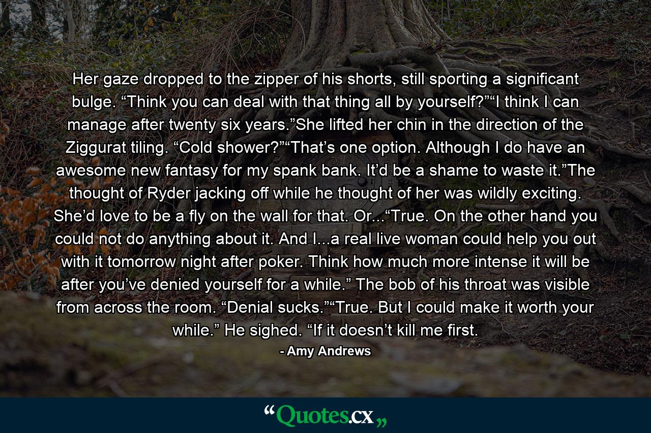 Her gaze dropped to the zipper of his shorts, still sporting a significant bulge. “Think you can deal with that thing all by yourself?”“I think I can manage after twenty six years.”She lifted her chin in the direction of the Ziggurat tiling. “Cold shower?”“That’s one option. Although I do have an awesome new fantasy for my spank bank. It’d be a shame to waste it.”The thought of Ryder jacking off while he thought of her was wildly exciting. She’d love to be a fly on the wall for that. Or...“True. On the other hand you could not do anything about it. And I...a real live woman could help you out with it tomorrow night after poker. Think how much more intense it will be after you’ve denied yourself for a while.” The bob of his throat was visible from across the room. “Denial sucks.”“True. But I could make it worth your while.” He sighed. “If it doesn’t kill me first. - Quote by Amy Andrews