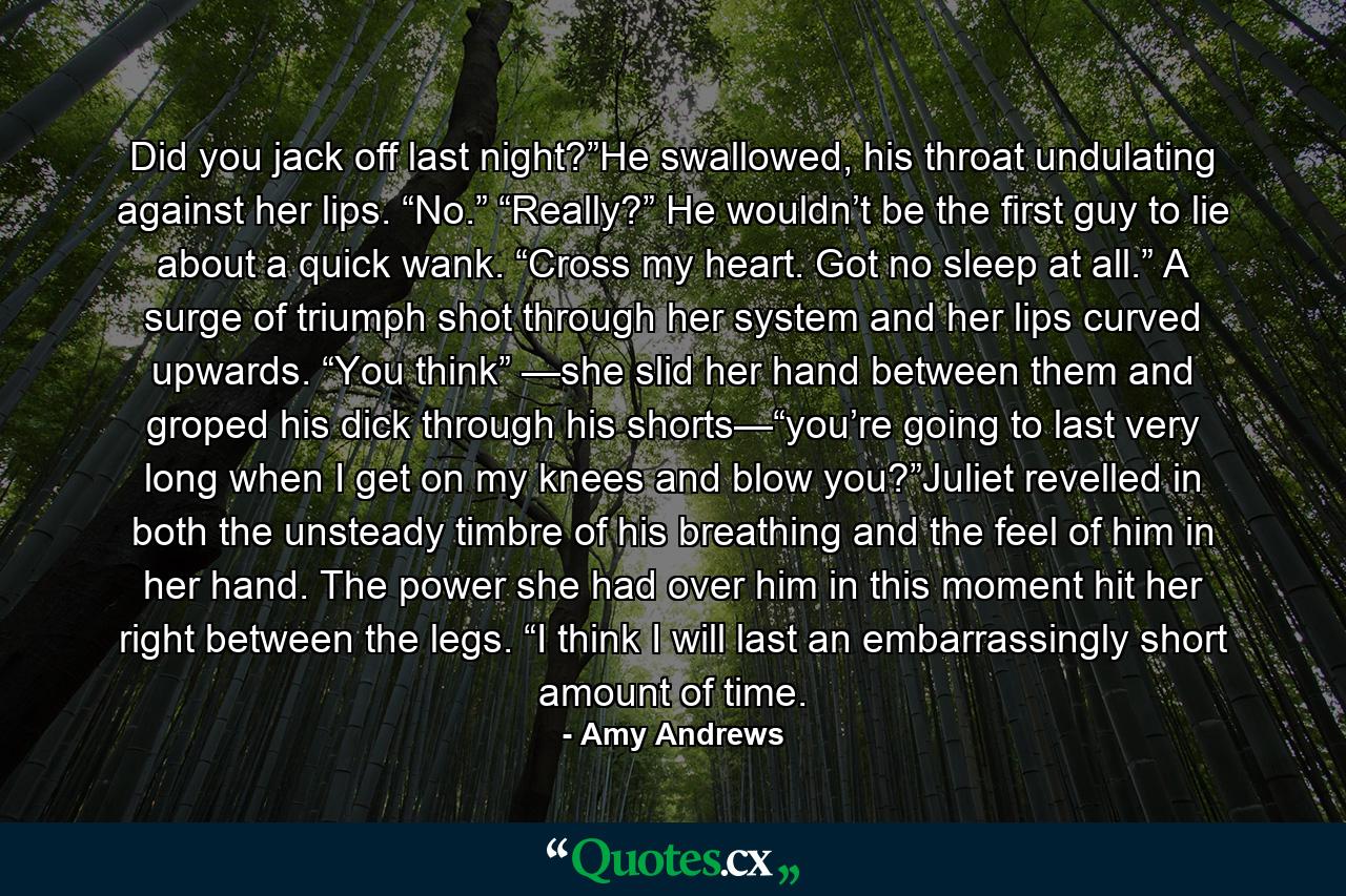 Did you jack off last night?”He swallowed, his throat undulating against her lips. “No.” “Really?” He wouldn’t be the first guy to lie about a quick wank. “Cross my heart. Got no sleep at all.” A surge of triumph shot through her system and her lips curved upwards. “You think” —she slid her hand between them and groped his dick through his shorts—“you’re going to last very long when I get on my knees and blow you?”Juliet revelled in both the unsteady timbre of his breathing and the feel of him in her hand. The power she had over him in this moment hit her right between the legs. “I think I will last an embarrassingly short amount of time. - Quote by Amy Andrews