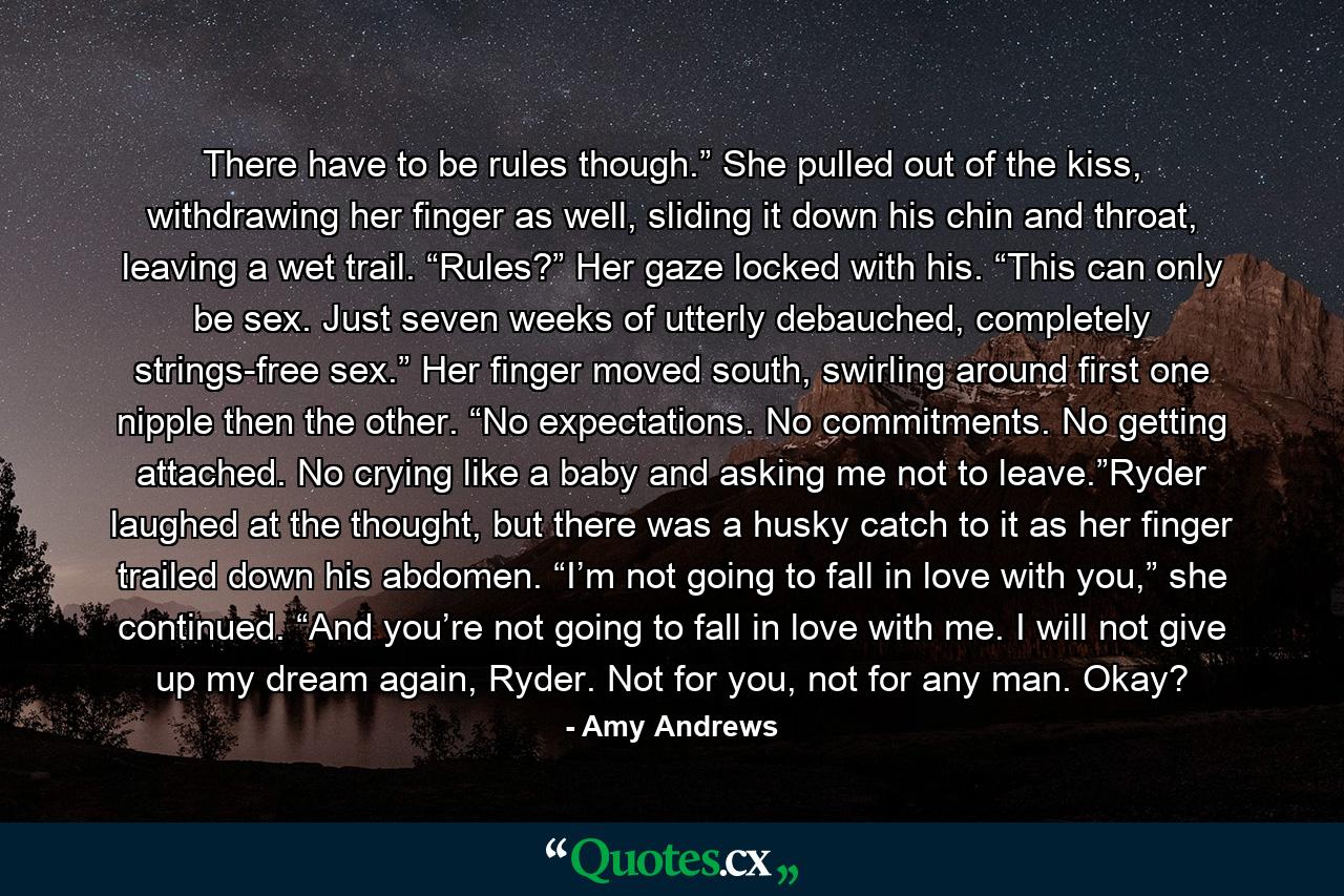 There have to be rules though.” She pulled out of the kiss, withdrawing her finger as well, sliding it down his chin and throat, leaving a wet trail. “Rules?” Her gaze locked with his. “This can only be sex. Just seven weeks of utterly debauched, completely strings-free sex.” Her finger moved south, swirling around first one nipple then the other. “No expectations. No commitments. No getting attached. No crying like a baby and asking me not to leave.”Ryder laughed at the thought, but there was a husky catch to it as her finger trailed down his abdomen. “I’m not going to fall in love with you,” she continued. “And you’re not going to fall in love with me. I will not give up my dream again, Ryder. Not for you, not for any man. Okay? - Quote by Amy Andrews