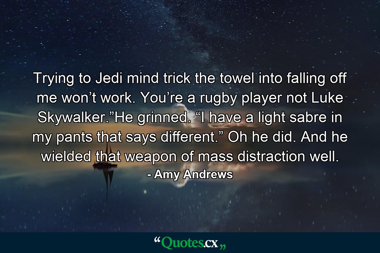 Trying to Jedi mind trick the towel into falling off me won’t work. You’re a rugby player not Luke Skywalker.”He grinned. “I have a light sabre in my pants that says different.” Oh he did. And he wielded that weapon of mass distraction well. - Quote by Amy Andrews