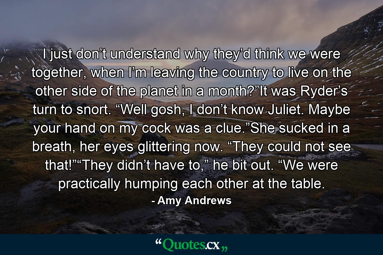 I just don’t understand why they’d think we were together, when I’m leaving the country to live on the other side of the planet in a month?”It was Ryder’s turn to snort. “Well gosh, I don’t know Juliet. Maybe your hand on my cock was a clue.”She sucked in a breath, her eyes glittering now. “They could not see that!”“They didn’t have to,” he bit out. “We were practically humping each other at the table. - Quote by Amy Andrews