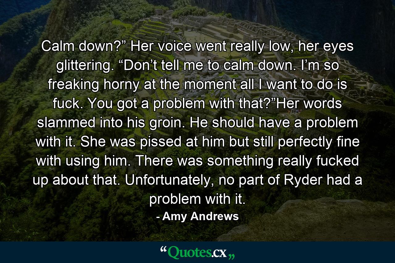 Calm down?” Her voice went really low, her eyes glittering. “Don’t tell me to calm down. I’m so freaking horny at the moment all I want to do is fuck. You got a problem with that?”Her words slammed into his groin. He should have a problem with it. She was pissed at him but still perfectly fine with using him. There was something really fucked up about that. Unfortunately, no part of Ryder had a problem with it. - Quote by Amy Andrews