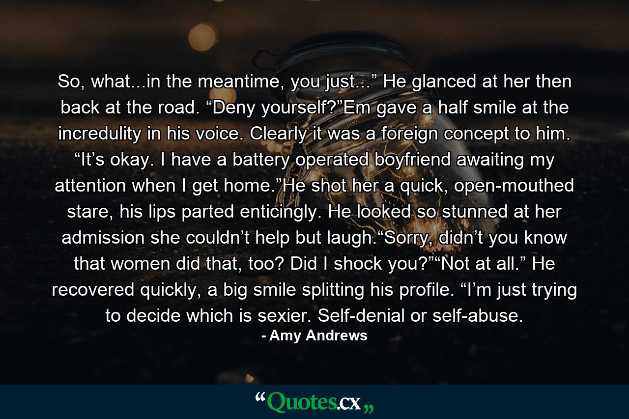 So, what...in the meantime, you just...” He glanced at her then back at the road. “Deny yourself?”Em gave a half smile at the incredulity in his voice. Clearly it was a foreign concept to him. “It’s okay. I have a battery operated boyfriend awaiting my attention when I get home.”He shot her a quick, open-mouthed stare, his lips parted enticingly. He looked so stunned at her admission she couldn’t help but laugh.“Sorry, didn’t you know that women did that, too? Did I shock you?”“Not at all.” He recovered quickly, a big smile splitting his profile. “I’m just trying to decide which is sexier. Self-denial or self-abuse. - Quote by Amy Andrews