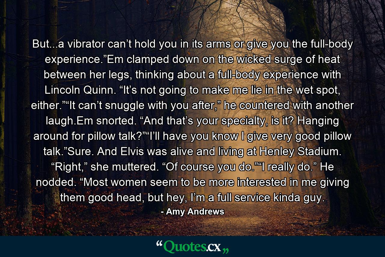 But...a vibrator can’t hold you in its arms or give you the full-body experience.”Em clamped down on the wicked surge of heat between her legs, thinking about a full-body experience with Lincoln Quinn. “It’s not going to make me lie in the wet spot, either.”“It can’t snuggle with you after,” he countered with another laugh.Em snorted. “And that’s your specialty, is it? Hanging around for pillow talk?”“I’ll have you know I give very good pillow talk.”Sure. And Elvis was alive and living at Henley Stadium. “Right,” she muttered. “Of course you do.”“I really do.” He nodded. “Most women seem to be more interested in me giving them good head, but hey, I’m a full service kinda guy. - Quote by Amy Andrews