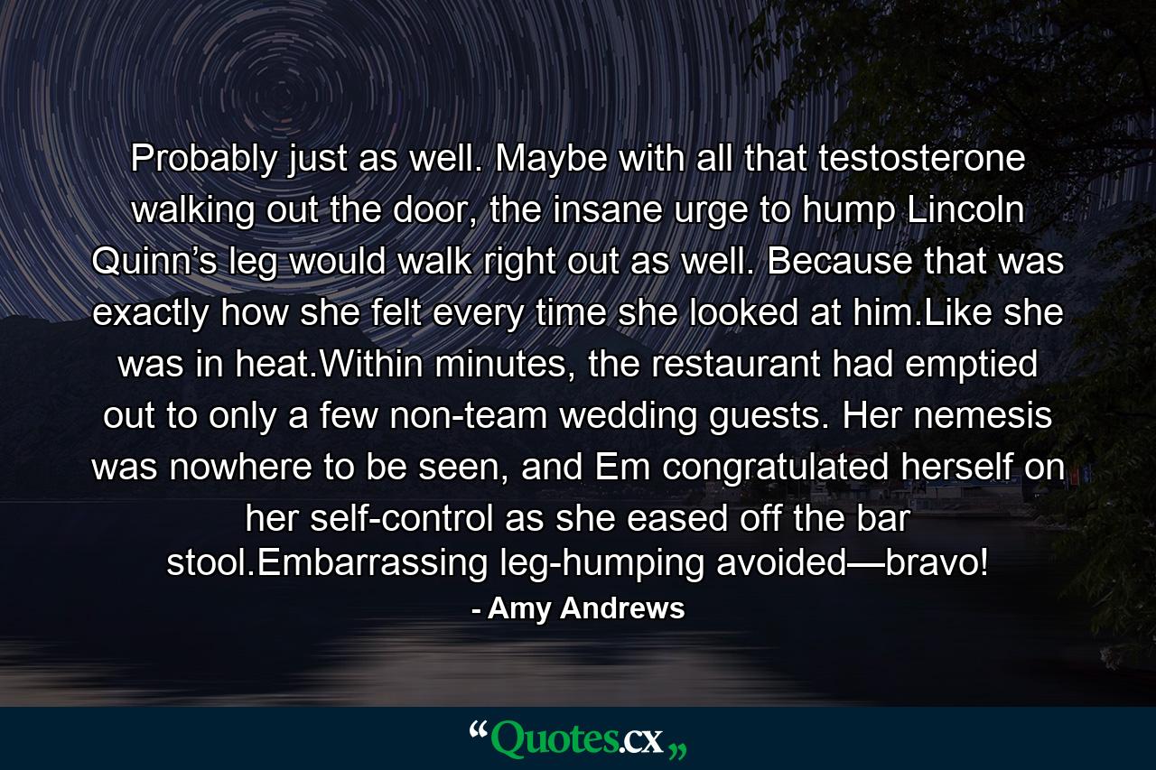 Probably just as well. Maybe with all that testosterone walking out the door, the insane urge to hump Lincoln Quinn’s leg would walk right out as well. Because that was exactly how she felt every time she looked at him.Like she was in heat.Within minutes, the restaurant had emptied out to only a few non-team wedding guests. Her nemesis was nowhere to be seen, and Em congratulated herself on her self-control as she eased off the bar stool.Embarrassing leg-humping avoided—bravo! - Quote by Amy Andrews