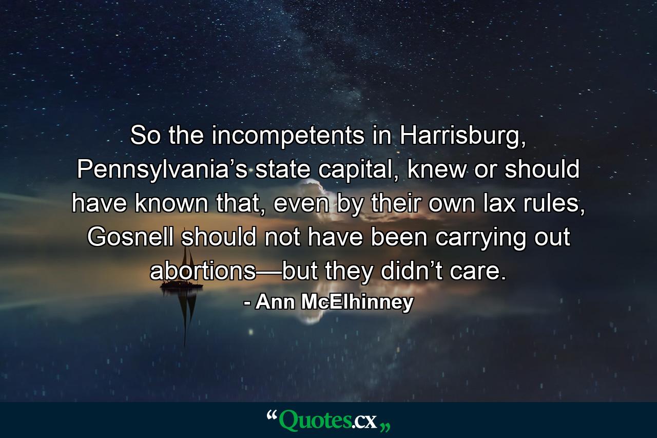 So the incompetents in Harrisburg, Pennsylvania’s state capital, knew or should have known that, even by their own lax rules, Gosnell should not have been carrying out abortions—but they didn’t care. - Quote by Ann McElhinney