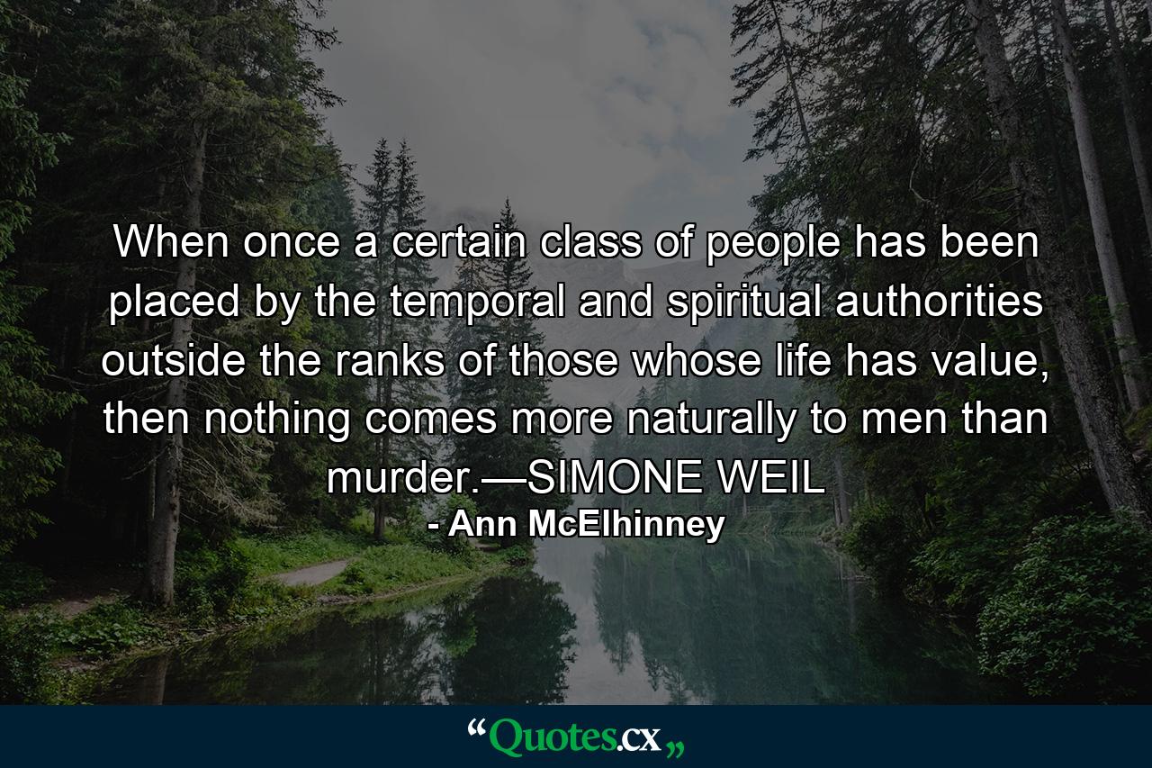 When once a certain class of people has been placed by the temporal and spiritual authorities outside the ranks of those whose life has value, then nothing comes more naturally to men than murder.—SIMONE WEIL - Quote by Ann McElhinney