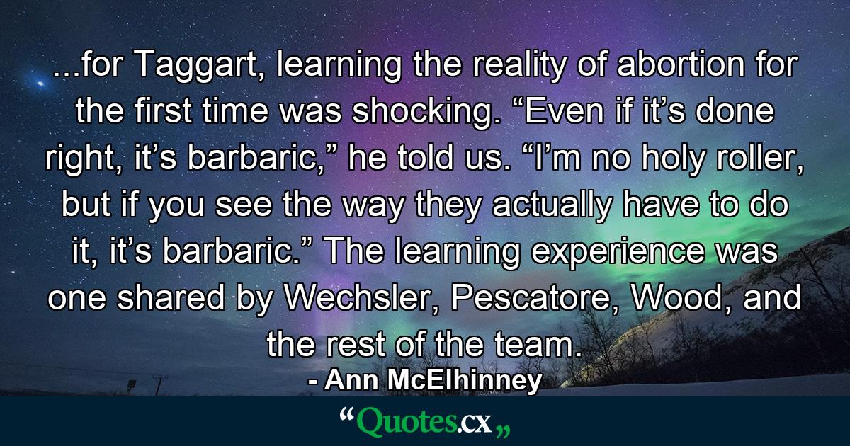 ...for Taggart, learning the reality of abortion for the first time was shocking. “Even if it’s done right, it’s barbaric,” he told us. “I’m no holy roller, but if you see the way they actually have to do it, it’s barbaric.” The learning experience was one shared by Wechsler, Pescatore, Wood, and the rest of the team. - Quote by Ann McElhinney