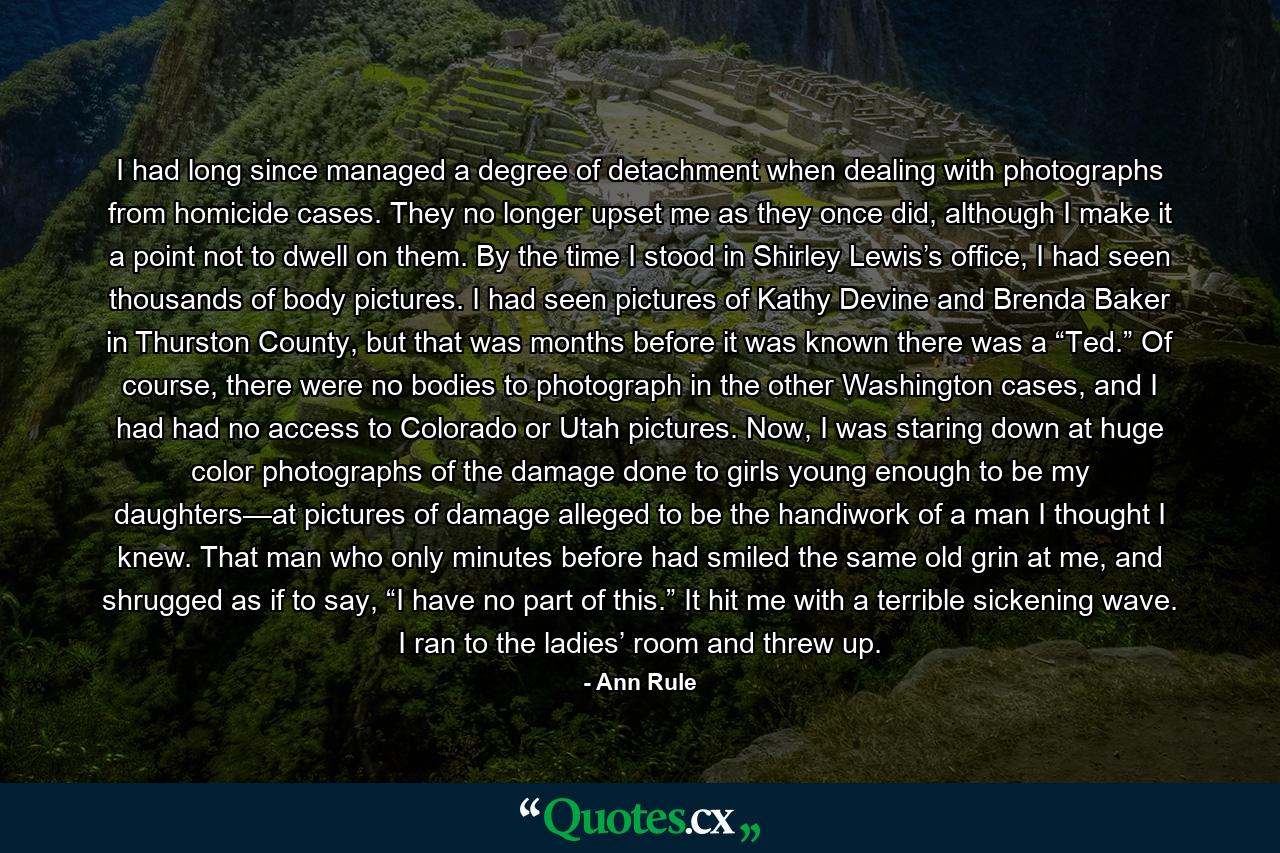 I had long since managed a degree of detachment when dealing with photographs from homicide cases. They no longer upset me as they once did, although I make it a point not to dwell on them. By the time I stood in Shirley Lewis’s office, I had seen thousands of body pictures. I had seen pictures of Kathy Devine and Brenda Baker in Thurston County, but that was months before it was known there was a “Ted.” Of course, there were no bodies to photograph in the other Washington cases, and I had had no access to Colorado or Utah pictures. Now, I was staring down at huge color photographs of the damage done to girls young enough to be my daughters—at pictures of damage alleged to be the handiwork of a man I thought I knew. That man who only minutes before had smiled the same old grin at me, and shrugged as if to say, “I have no part of this.” It hit me with a terrible sickening wave. I ran to the ladies’ room and threw up. - Quote by Ann Rule