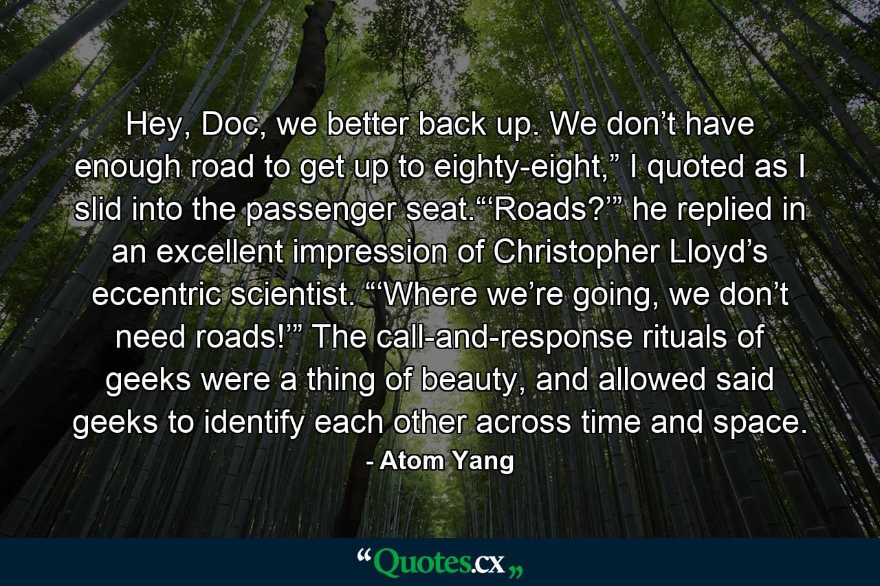 Hey, Doc, we better back up. We don’t have enough road to get up to eighty-eight,” I quoted as I slid into the passenger seat.“‘Roads?’” he replied in an excellent impression of Christopher Lloyd’s eccentric scientist. “‘Where we’re going, we don’t need roads!’” The call-and-response rituals of geeks were a thing of beauty, and allowed said geeks to identify each other across time and space. - Quote by Atom Yang