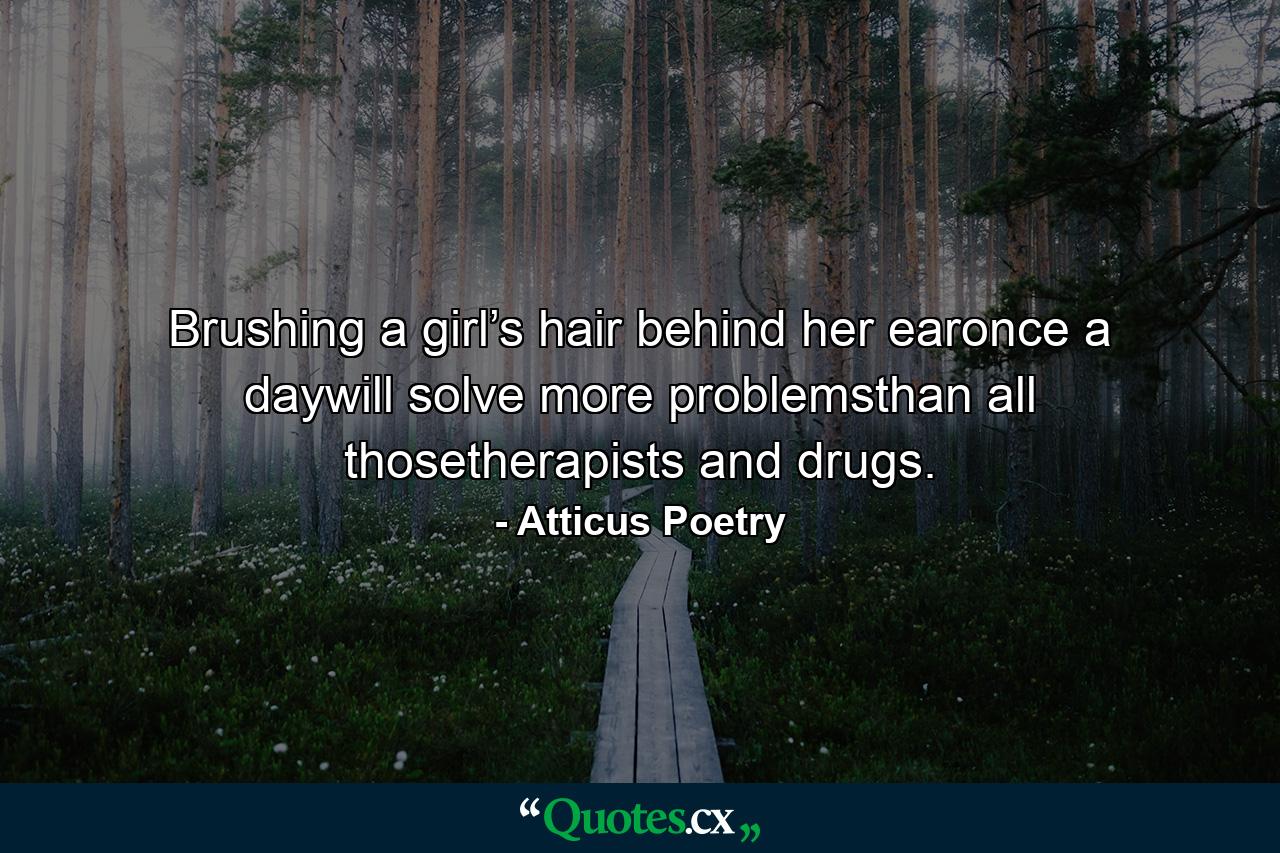 Brushing a girl’s hair behind her earonce a daywill solve more problemsthan all thosetherapists and drugs. - Quote by Atticus Poetry