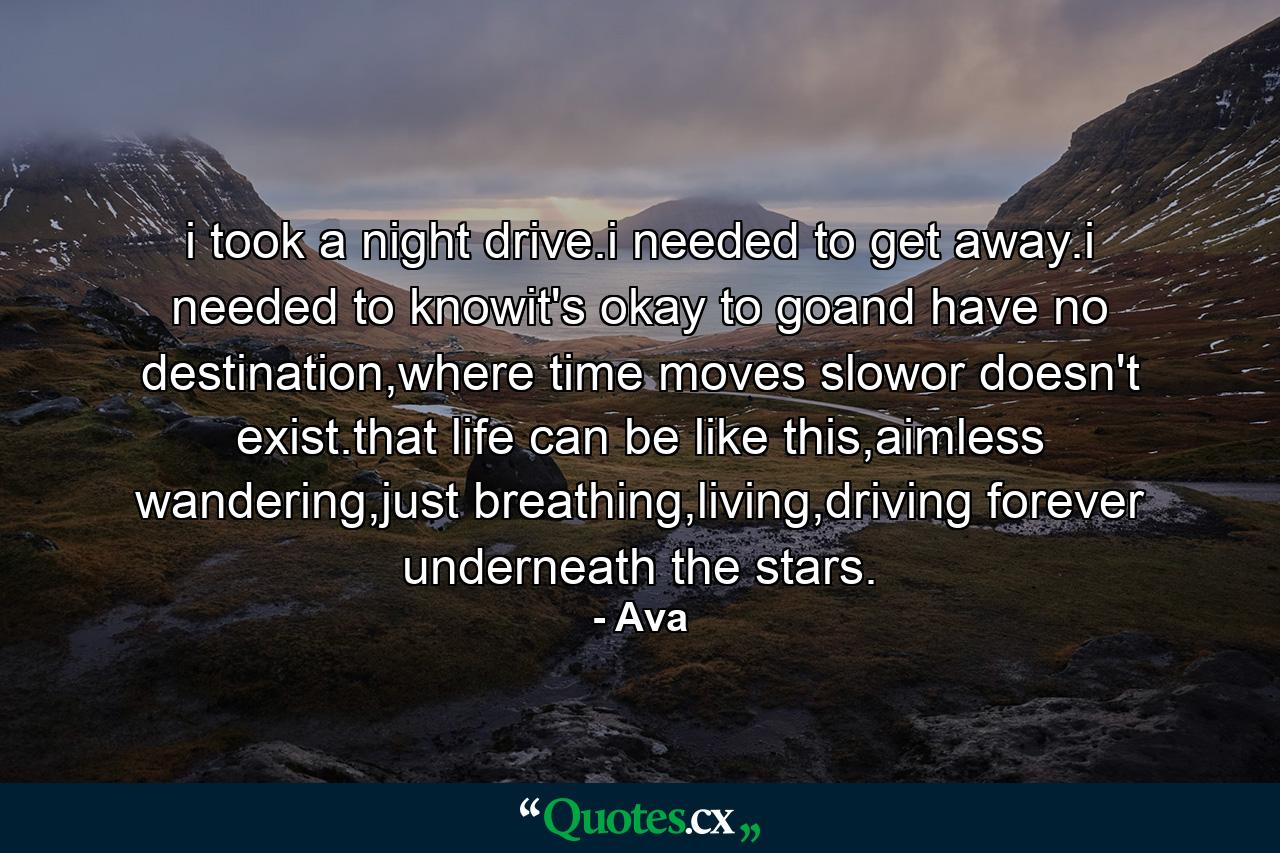 i took a night drive.i needed to get away.i needed to knowit's okay to goand have no destination,where time moves slowor doesn't exist.that life can be like this,aimless wandering,just breathing,living,driving forever underneath the stars. - Quote by Ava