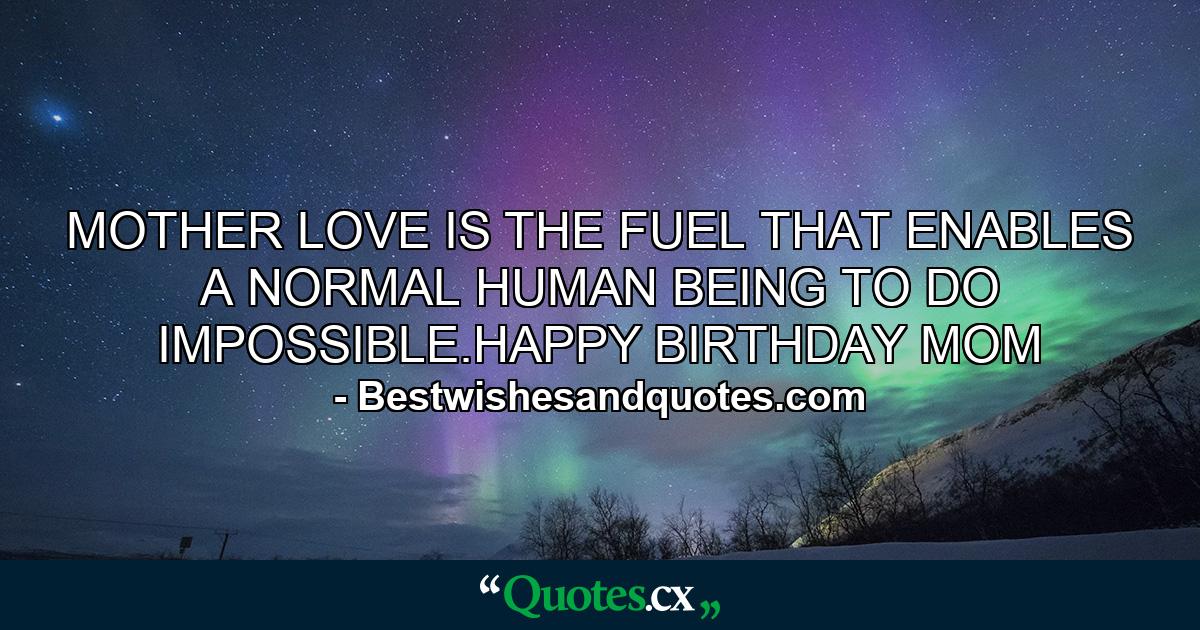 MOTHER LOVE IS THE FUEL THAT ENABLES A NORMAL HUMAN BEING TO DO IMPOSSIBLE.HAPPY BIRTHDAY MOM - Quote by Bestwishesandquotes.com