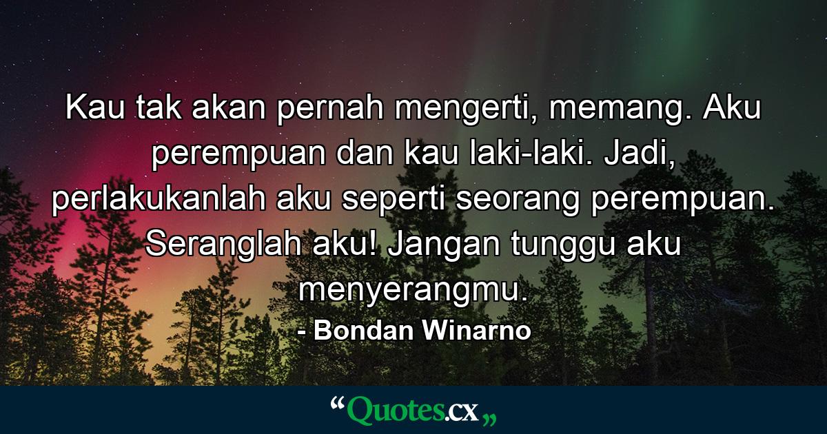 Kau tak akan pernah mengerti, memang. Aku perempuan dan kau laki-laki. Jadi, perlakukanlah aku seperti seorang perempuan. Seranglah aku! Jangan tunggu aku menyerangmu. - Quote by Bondan Winarno