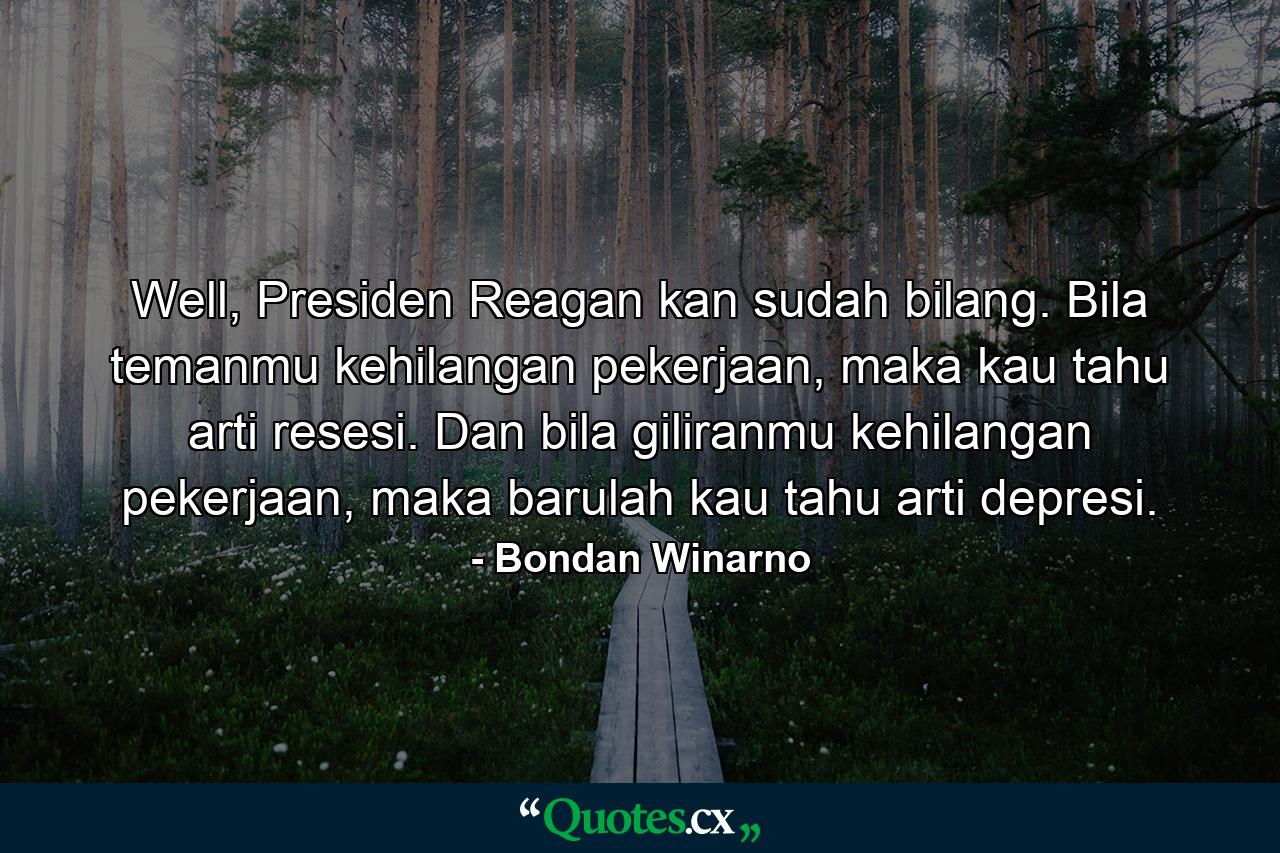 Well, Presiden Reagan kan sudah bilang. Bila temanmu kehilangan pekerjaan, maka kau tahu arti resesi. Dan bila giliranmu kehilangan pekerjaan, maka barulah kau tahu arti depresi. - Quote by Bondan Winarno