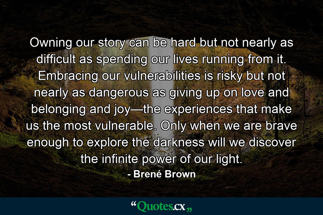 Owning our story can be hard but not nearly as difficult as spending our lives running from it. Embracing our vulnerabilities is risky but not nearly as dangerous as giving up on love and belonging and joy—the experiences that make us the most vulnerable. Only when we are brave enough to explore the darkness will we discover the infinite power of our light. - Quote by Brené Brown