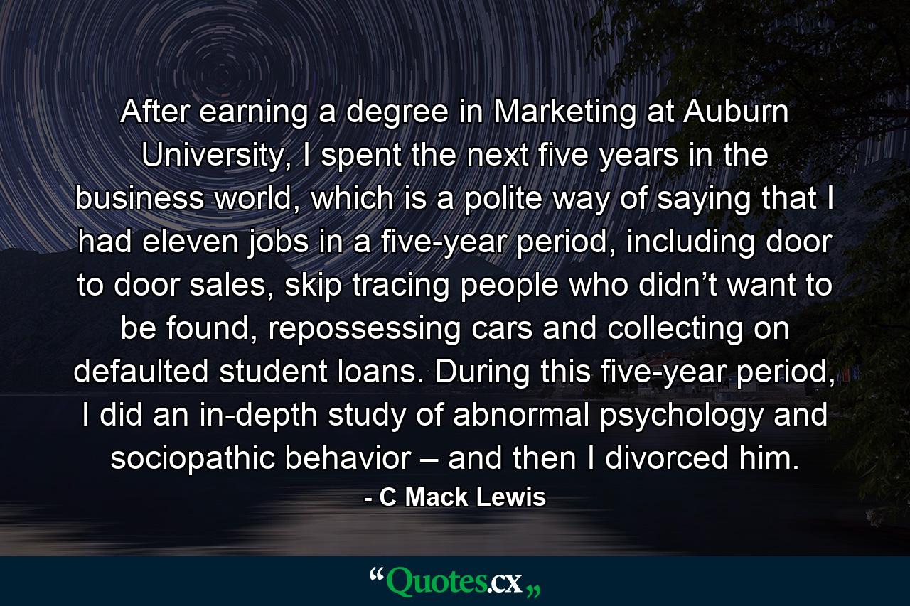 After earning a degree in Marketing at Auburn University, I spent the next five years in the business world, which is a polite way of saying that I had eleven jobs in a five-year period, including door to door sales, skip tracing people who didn’t want to be found, repossessing cars and collecting on defaulted student loans. During this five-year period, I did an in-depth study of abnormal psychology and sociopathic behavior – and then I divorced him. - Quote by C Mack Lewis