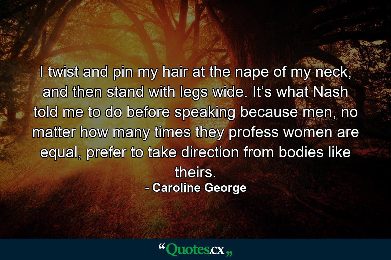 I twist and pin my hair at the nape of my neck, and then stand with legs wide. It’s what Nash told me to do before speaking because men, no matter how many times they profess women are equal, prefer to take direction from bodies like theirs. - Quote by Caroline George