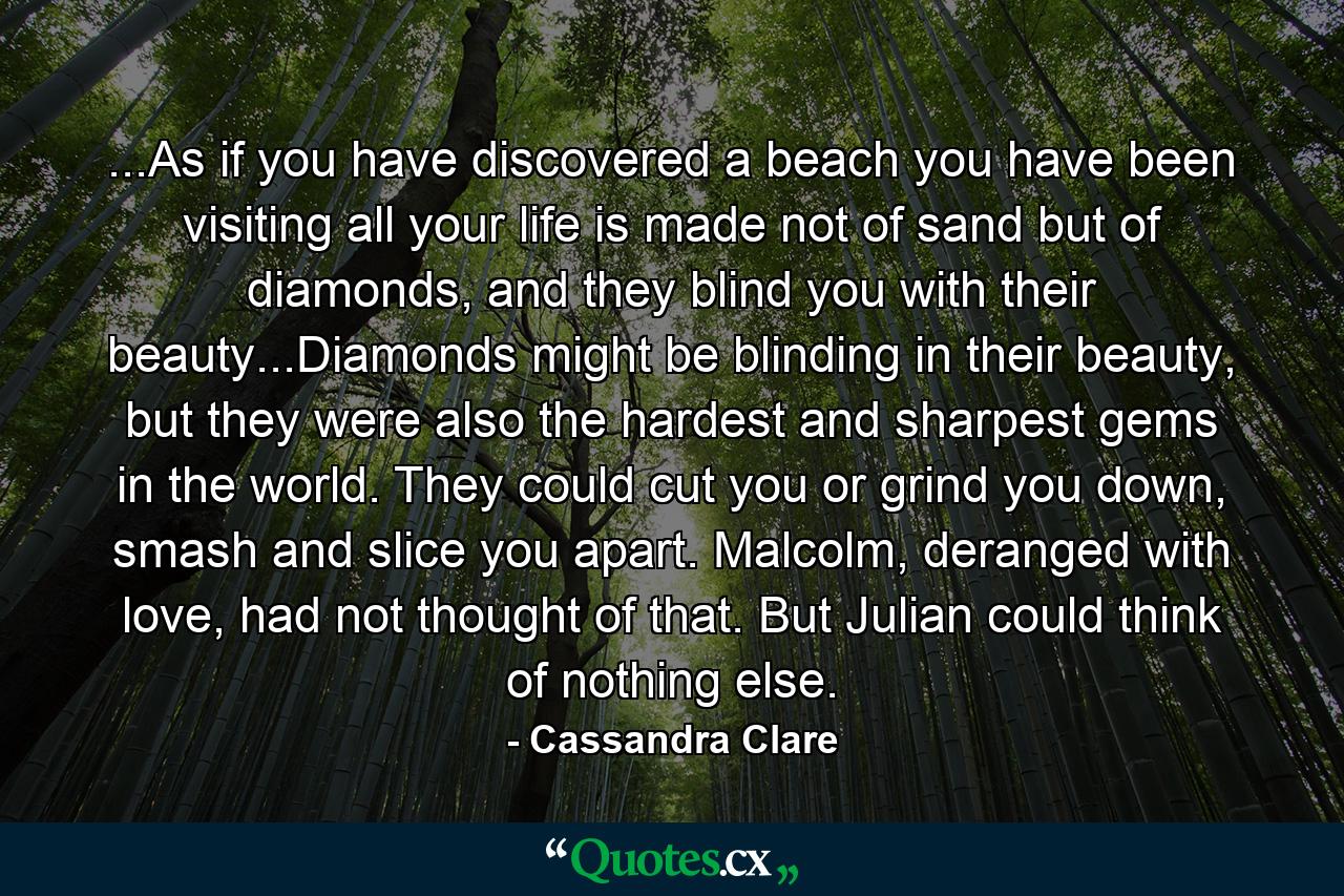 ...As if you have discovered a beach you have been visiting all your life is made not of sand but of diamonds, and they blind you with their beauty...Diamonds might be blinding in their beauty, but they were also the hardest and sharpest gems in the world. They could cut you or grind you down, smash and slice you apart. Malcolm, deranged with love, had not thought of that. But Julian could think of nothing else. - Quote by Cassandra Clare