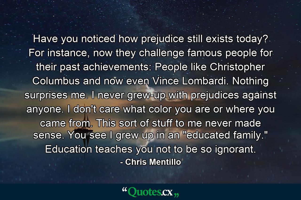 Have you noticed how prejudice still exists today? For instance, now they challenge famous people for their past achievements: People like Christopher Columbus and now even Vince Lombardi. Nothing surprises me. I never grew-up with prejudices against anyone. I don't care what color you are or where you came from. This sort of stuff to me never made sense. You see I grew up in an 