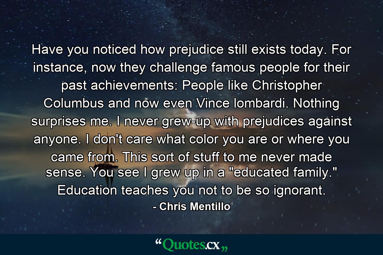 Have you noticed how prejudice still exists today. For instance, now they challenge famous people for their past achievements: People like Christopher Columbus and now even Vince lombardi. Nothing surprises me. I never grew-up with prejudices against anyone. I don't care what color you are or where you came from. This sort of stuff to me never made sense. You see I grew up in a 