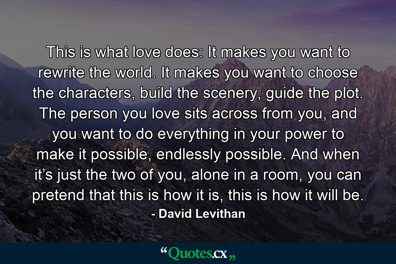 This is what love does: It makes you want to rewrite the world. It makes you want to choose the characters, build the scenery, guide the plot. The person you love sits across from you, and you want to do everything in your power to make it possible, endlessly possible. And when it’s just the two of you, alone in a room, you can pretend that this is how it is, this is how it will be. - Quote by David Levithan