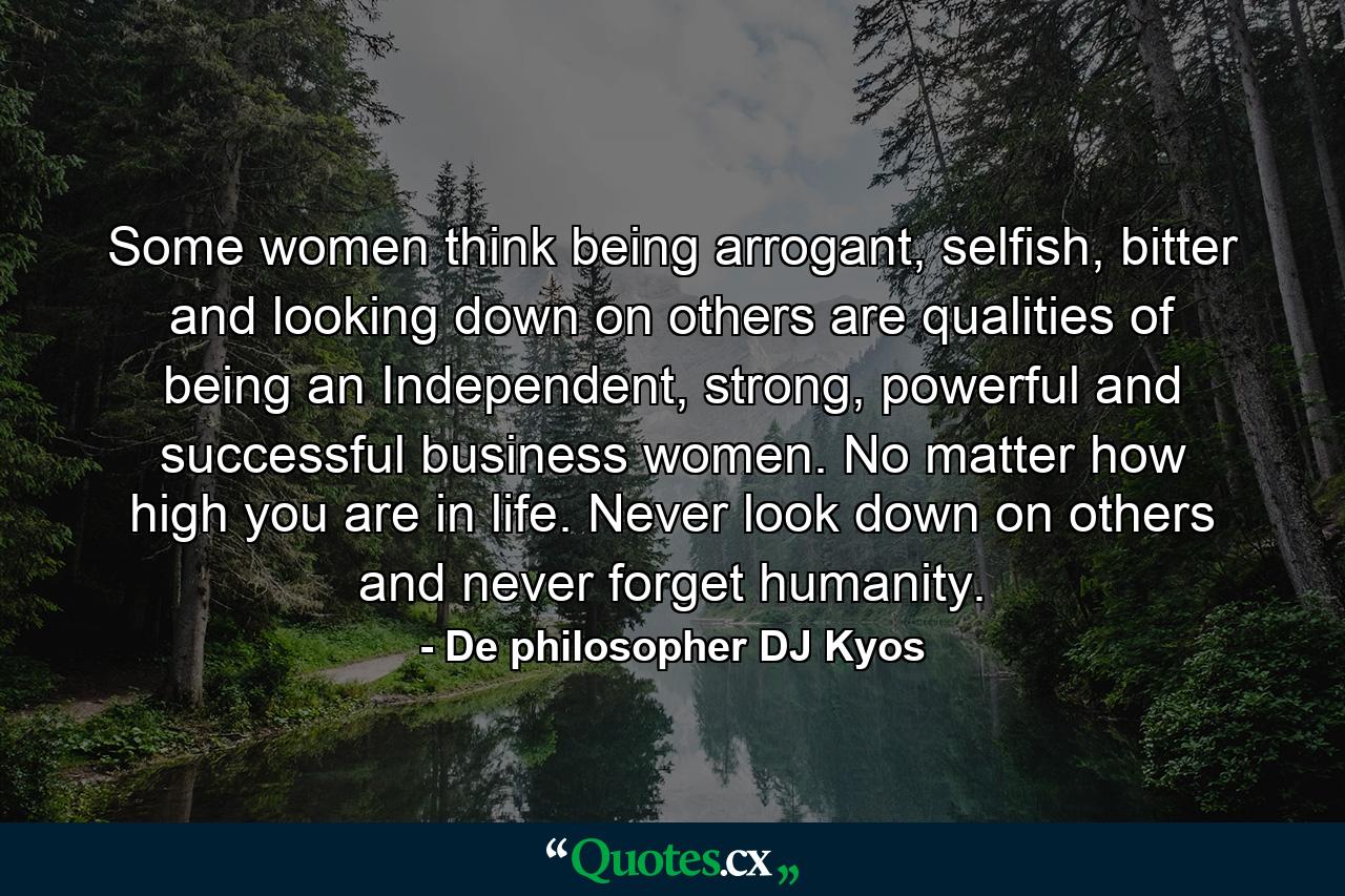 Some women think being arrogant, selfish, bitter and looking down on others are qualities of being an Independent, strong, powerful and successful business women. No matter how high you are in life. Never look down on others and never forget humanity. - Quote by De philosopher DJ Kyos