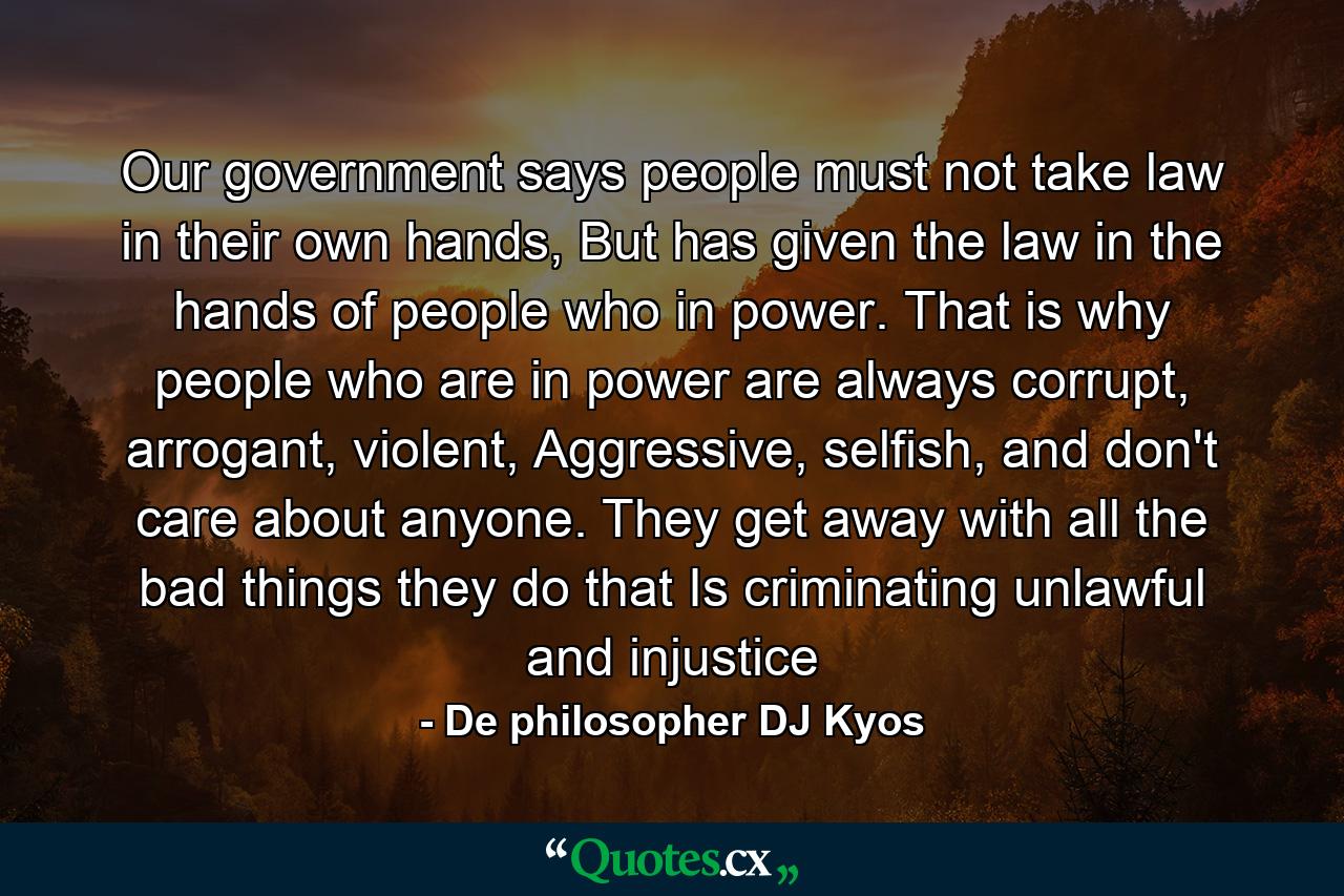 Our government says people must not take law in their own hands, But has given the law in the hands of people who in power. That is why people who are in power are always corrupt, arrogant, violent, Aggressive, selfish, and don't care about anyone. They get away with all the bad things they do that Is criminating unlawful and injustice - Quote by De philosopher DJ Kyos