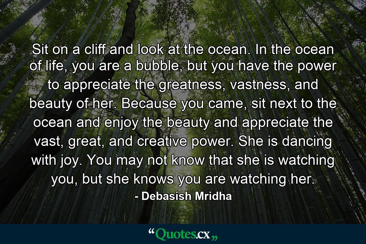 Sit on a cliff and look at the ocean. In the ocean of life, you are a bubble, but you have the power to appreciate the greatness, vastness, and beauty of her. Because you came, sit next to the ocean and enjoy the beauty and appreciate the vast, great, and creative power. She is dancing with joy. You may not know that she is watching you, but she knows you are watching her. - Quote by Debasish Mridha