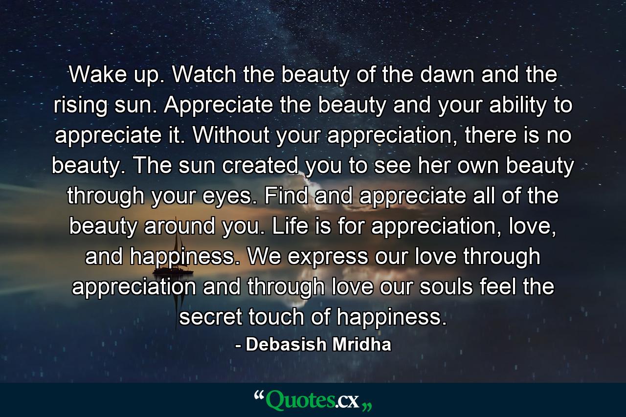 Wake up. Watch the beauty of the dawn and the rising sun. Appreciate the beauty and your ability to appreciate it. Without your appreciation, there is no beauty. The sun created you to see her own beauty through your eyes. Find and appreciate all of the beauty around you. Life is for appreciation, love, and happiness. We express our love through appreciation and through love our souls feel the secret touch of happiness. - Quote by Debasish Mridha