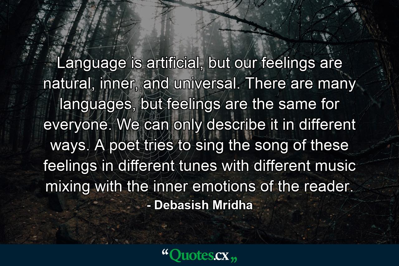 Language is artificial, but our feelings are natural, inner, and universal. There are many languages, but feelings are the same for everyone. We can only describe it in different ways. A poet tries to sing the song of these feelings in different tunes with different music mixing with the inner emotions of the reader. - Quote by Debasish Mridha