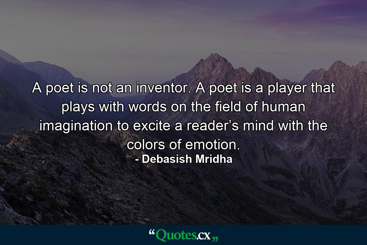 A poet is not an inventor. A poet is a player that plays with words on the field of human imagination to excite a reader’s mind with the colors of emotion. - Quote by Debasish Mridha