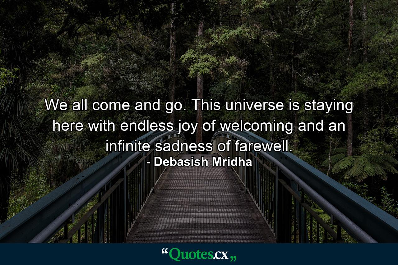 We all come and go. This universe is staying here with endless joy of welcoming and an infinite sadness of farewell. - Quote by Debasish Mridha