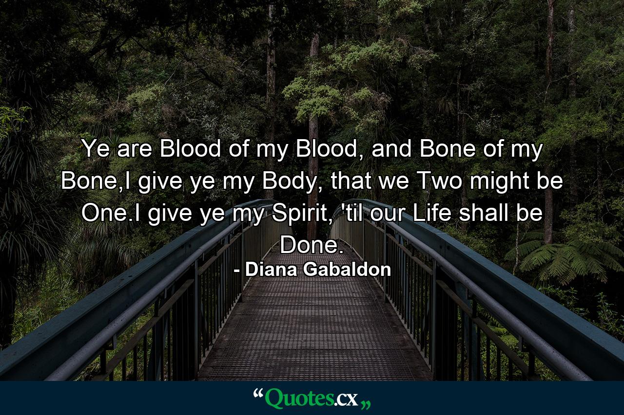 Ye are Blood of my Blood, and Bone of my Bone,I give ye my Body, that we Two might be One.I give ye my Spirit, 'til our Life shall be Done. - Quote by Diana Gabaldon