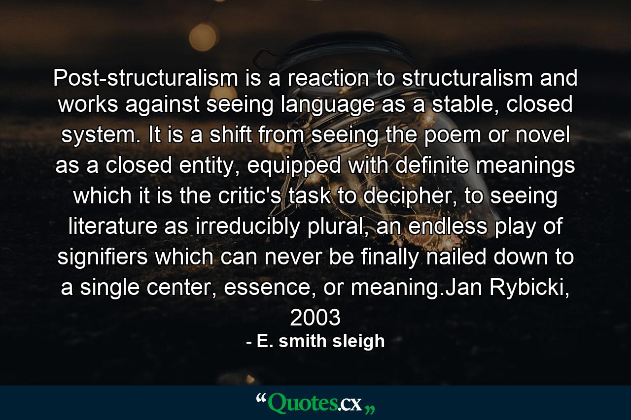 Post-structuralism is a reaction to structuralism and works against seeing language as a stable, closed system. It is a shift from seeing the poem or novel as a closed entity, equipped with definite meanings which it is the critic's task to decipher, to seeing literature as irreducibly plural, an endless play of signifiers which can never be finally nailed down to a single center, essence, or meaning.Jan Rybicki, 2003 - Quote by E. smith sleigh