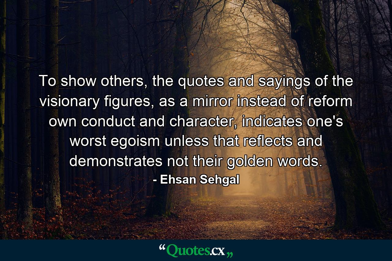 To show others, the quotes and sayings of the visionary figures, as a mirror instead of reform own conduct and character, indicates one's worst egoism unless that reflects and demonstrates not their golden words. - Quote by Ehsan Sehgal