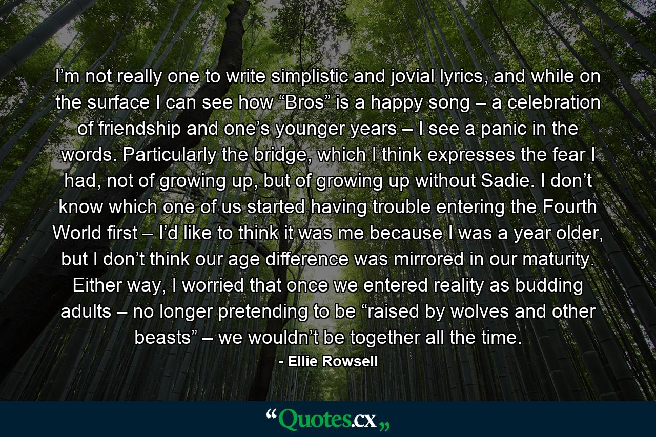 I’m not really one to write simplistic and jovial lyrics, and while on the surface I can see how “Bros” is a happy song – a celebration of friendship and one’s younger years – I see a panic in the words. Particularly the bridge, which I think expresses the fear I had, not of growing up, but of growing up without Sadie. I don’t know which one of us started having trouble entering the Fourth World first – I’d like to think it was me because I was a year older, but I don’t think our age difference was mirrored in our maturity. Either way, I worried that once we entered reality as budding adults – no longer pretending to be “raised by wolves and other beasts” – we wouldn’t be together all the time. - Quote by Ellie Rowsell