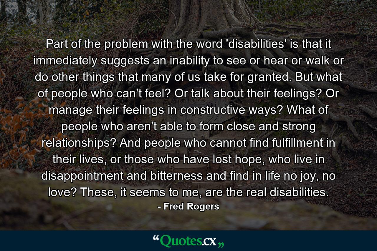 Part of the problem with the word 'disabilities' is that it immediately suggests an inability to see or hear or walk or do other things that many of us take for granted. But what of people who can't feel? Or talk about their feelings? Or manage their feelings in constructive ways? What of people who aren't able to form close and strong relationships? And people who cannot find fulfillment in their lives, or those who have lost hope, who live in disappointment and bitterness and find in life no joy, no love? These, it seems to me, are the real disabilities. - Quote by Fred Rogers