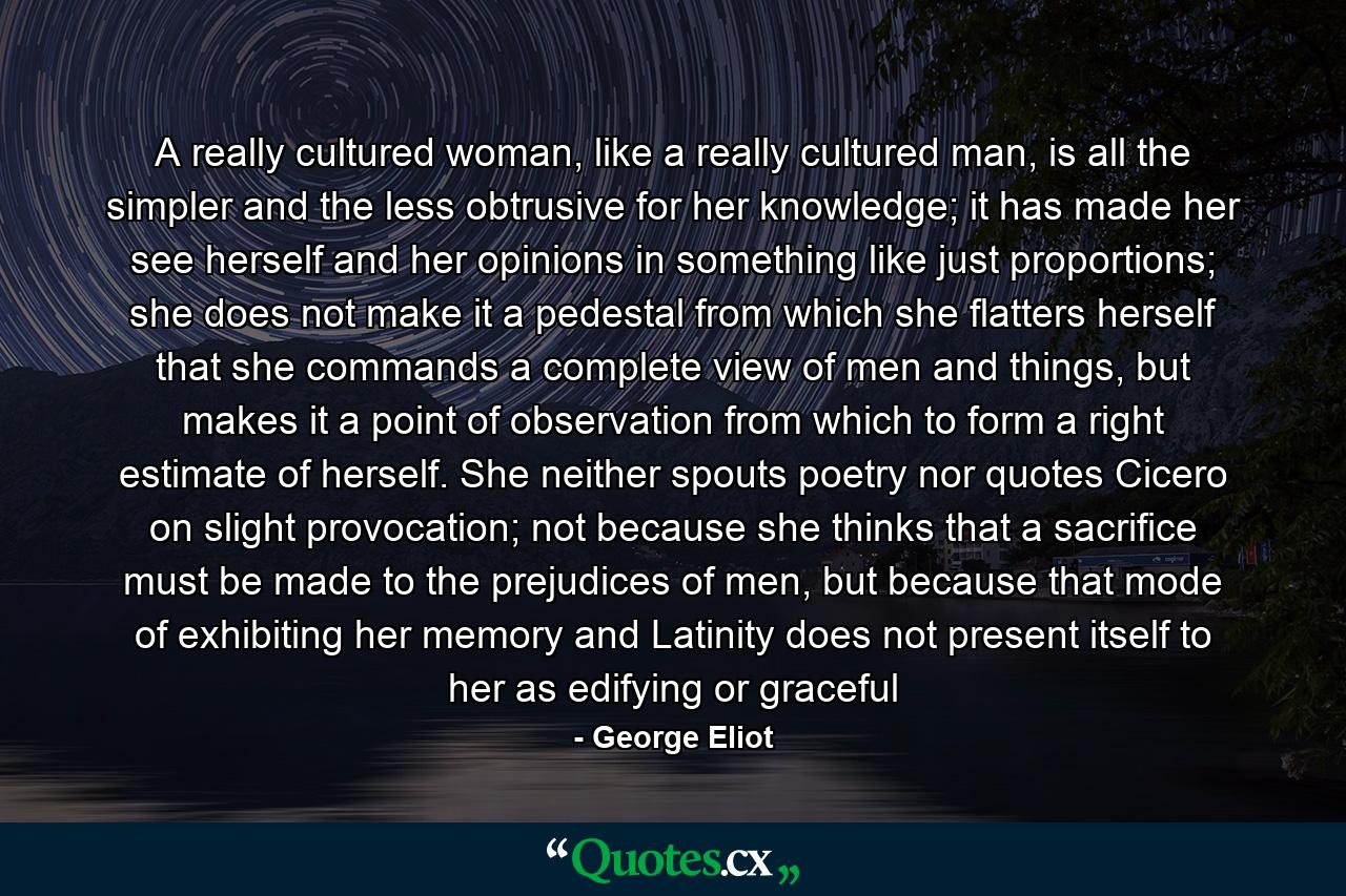 A really cultured woman, like a really cultured man, is all the simpler and the less obtrusive for her knowledge; it has made her see herself and her opinions in something like just proportions; she does not make it a pedestal from which she flatters herself that she commands a complete view of men and things, but makes it a point of observation from which to form a right estimate of herself. She neither spouts poetry nor quotes Cicero on slight provocation; not because she thinks that a sacrifice must be made to the prejudices of men, but because that mode of exhibiting her memory and Latinity does not present itself to her as edifying or graceful - Quote by George Eliot