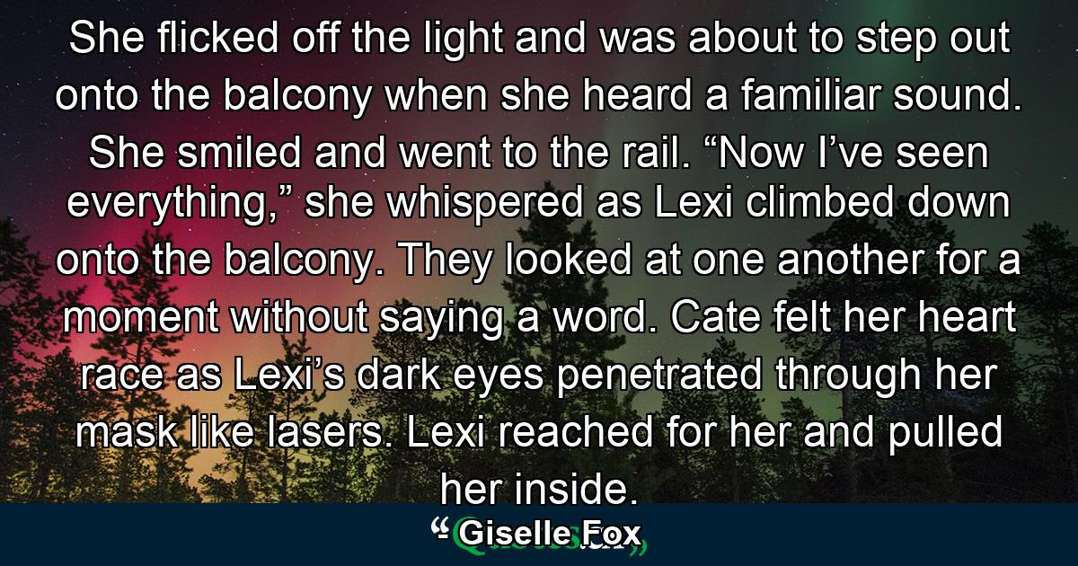 She flicked off the light and was about to step out onto the balcony when she heard a familiar sound. She smiled and went to the rail. “Now I’ve seen everything,” she whispered as Lexi climbed down onto the balcony. They looked at one another for a moment without saying a word. Cate felt her heart race as Lexi’s dark eyes penetrated through her mask like lasers. Lexi reached for her and pulled her inside. - Quote by Giselle Fox